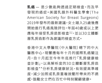 乳癌 – 是少數能夠透過定期檢查，而及早發現的癌症。美國乳腺外科醫生學會 (The American Society for Breast Surgeons) 2019年發布的最新建議，女士踏入25歲後應開始進行乳癌風險評估，年屆40歲或以上更應每年接受乳房造影檢查[1]，並以3D立體斷層乳房造影作為建議的檢查方式。
香港中文大學醫院（中大醫院）轄下的中大醫務中心，現響應每年十月的國際乳癌關注月，自十月起至今年年底推行「乳房健康檢查計劃」，以高解析度的3D立體斷層乳房造影檢查**分析乳房健康狀況，有效提高準確度，減少加照或乳房重複按壓所帶來的不適感，鼓勵女士們在百忙中時刻關顧健康。
