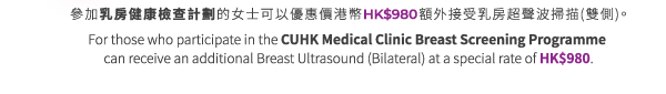 參加乳房健康檢查計劃的女士可以優惠價港幣HK$980接受乳房超聲波掃描 (雙側)。For those who participate in the CUHK Medical Clinic Breast Screening Programme can receive a Breast Ultrasound (Bilateral) at a special rate of HK$980.
