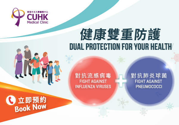 CUHK Medical Clinic – Dual protection for your health 香港中文大學醫務中心﹣健康雙重防護 (對抗流感病毒Fight againstInfluenza viruses)＋(對抗肺炎球菌Fight against pneumococci) 立即預約Book Now